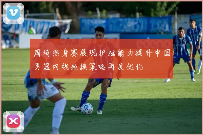 周琦热身赛展现护框能力提升中国男篮内线轮换策略再度优化